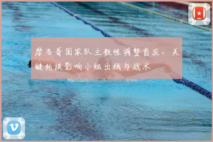 摩洛哥国家队主教练调整首发,关键轮换影响小组出线与战术