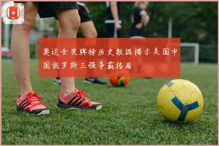 奥运会奖牌榜历史数据揭示美国中国俄罗斯三强争霸格局