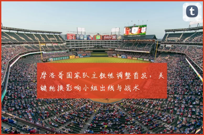 摩洛哥国家队主教练调整首发,关键轮换影响小组出线与战术