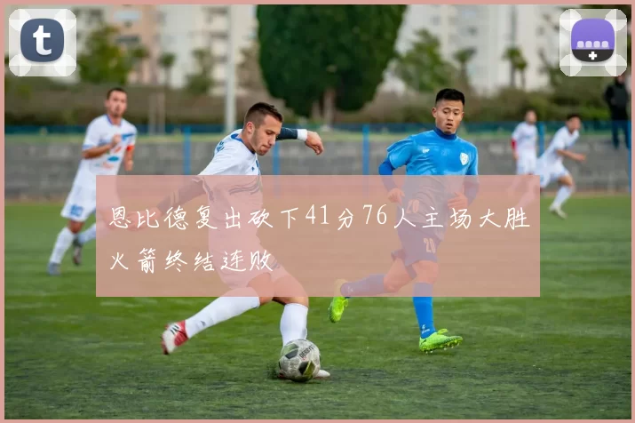 恩比德复出砍下41分76人主场大胜火箭终结连败